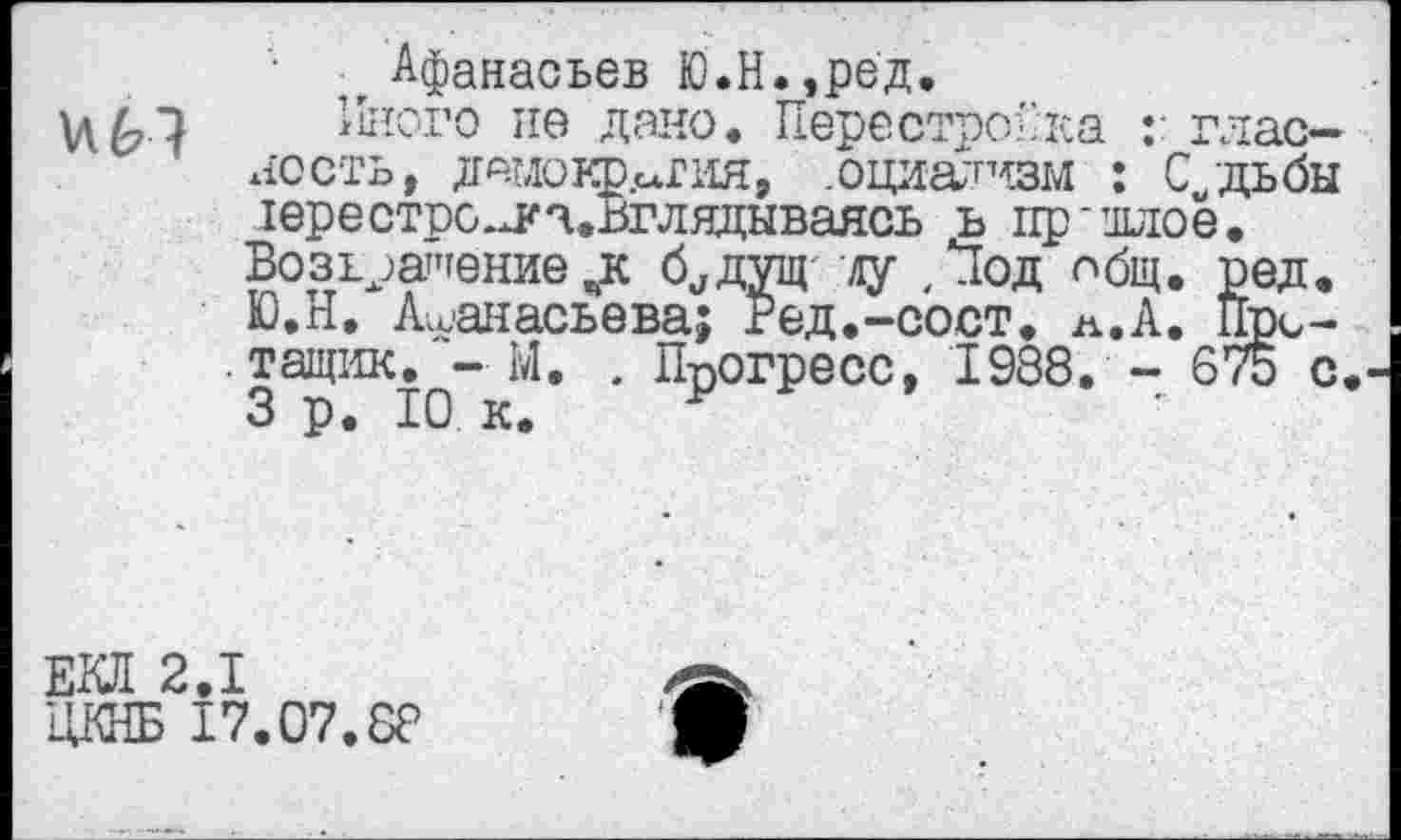 ﻿Афанасьев Ю.Н. ,ред,
VI6-7	Иного не дано. Перестройка глас-
ность, дамокт^гия, .оциализм : С/дьбы 1ере строек ^.вглядываясь ь пр-длое. Возвращение„к б^дущ ду , Под общ, ред. Ю.Н. Афанасьева; Ред.-сост. л.А. Пре-. тащик. -М. . Прогресс, 1988. - 675 с, 3 р. 10 к. р
ЕКЯ 2.1
ЦКНБ 17.07.88
В